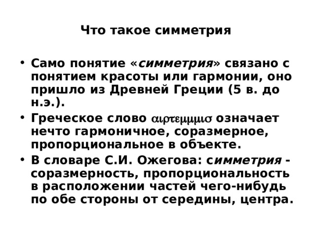  Что такое симметрия   Само понятие « симметрия » связано с понятием красоты или гармонии, оно пришло из Древней Греции (5 в. до н.э.). Греческое слово  означает нечто гармоничное, соразмерное, пропорциональное в объекте. В словаре С.И. Ожегова: с имметрия - соразмерность, пропорциональность в расположении частей чего-нибудь по обе стороны от середины, центра. 