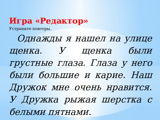 Игра «Редактор» Устраните повторы. Однажды я нашел на улице щенка. У щенка были грустные глаза. Глаза у него были большие и карие. Наш Дружок мне очень нравится. У Дружка рыжая шерстка с белыми пятнами.  