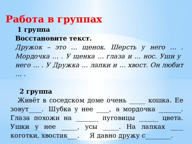 Работа в группах  1 группа Восстановите текст. Дружок – это … щенок. Шерсть у него … . Мордочка … . У щенка … глаза и … нос. Уши у него … . У Дружка … лапки и … хвост. Он любит … .   2 группа    Живёт в соседском доме очень _____ кошка. Ее зовут____.  Шубка у нее ____,  а мордочка _______. Глаза похожи на _______ пуговицы ______ цвета. Ушки у нее _____, усы _____. На лапках ____ коготки, хвостик___.     Я давно дружу с________. 
