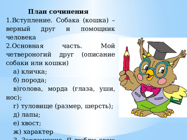 План сочинения 1.Вступление. Собака (кошка) – верный друг и помощник человека 2.Основная часть. Мой четвероногий друг (описание собаки или кошки) а) кличка; б) порода; в)голова, морда (глаза, уши, нос); г) туловище (размер, шерсть); д) лапы; е) хвост; ж) характер 3. Заключение. Я люблю свою собаку (кошку) 