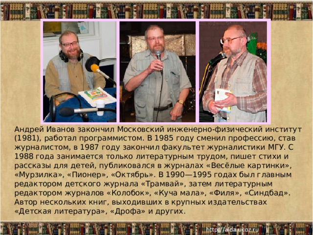 Андрей Иванов закончил Московский инженерно-физический институт (1981), работал программистом. В 1985 году сменил профессию, став журналистом, в 1987 году закончил факультет журналистики МГУ. С 1988 года занимается только литературным трудом, пишет стихи и рассказы для детей, публиковался в журналах «Весёлые картинки», «Мурзилка», «Пионер», «Октябрь». В 1990—1995 годах был главным редактором детского журнала «Трамвай», затем литературным редактором журналов «Колобок», «Куча мала», «Филя», «Синдбад». Автор нескольких книг, выходивших в крупных издательствах «Детская литература», «Дрофа» и других. 17.08.25  