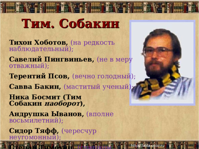 Тим. Собакин Тихон Хоботов,  (на редкость наблюдательный);  Савелий Пингвиньев, (не в меру отважный); Терентий Псов, (вечно голодный); Савва Бакин, (маститый ученый); Ника Босмит (Тим Собакин  наоборот ), Андрушка Ыванов, (вполне восьмилетний);  Сидор Тяфф, (чересчур неугомонный); Степан Тимохин, (слишком рассудительный); Сим Тобакин... (изрядно восторженный). 
