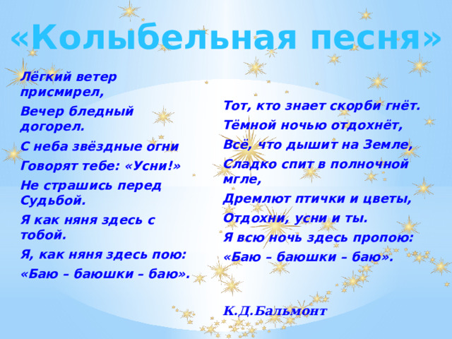 «Колыбельная песня» Лёгкий ветер присмирел, Вечер бледный догорел. С неба звёздные огни Говорят тебе: «Усни!» Не страшись перед Судьбой. Я как няня здесь с тобой. Я, как няня здесь пою: «Баю – баюшки – баю». Тот, кто знает скорби гнёт. Тёмной ночью отдохнёт, Всё, что дышит на Земле, Сладко спит в полночной мгле, Дремлют птички и цветы, Отдохни, усни и ты. Я всю ночь здесь пропою: «Баю – баюшки – баю».   К.Д.Бальмонт 