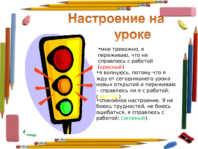 мне тревожно, я переживаю, что не справлюсь с работой ( красный ) я волнуюсь, потому что я жду от сегодняшнего урока новых открытий и переживаю – справлюсь ли я с работой; ( жёлтый ) спокойное настроение. Я не боюсь трудностей, не боюсь ошибаться, я справлюсь с работой; (зеленый ) 