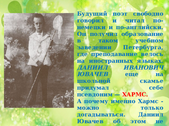 Будущий поэт свободно говорил и читал по-немецки и по-английски. Он получил образование в таком учебном заведении Петербурга, где преподавание велось на иностранных языках. ДАНИИЛ ИВАНОВИЧ ЮВАЧЕВ еще на школьной скамье придумал себе псевдоним — ХАРМС. А почему именно Хармс - можно только догадываться. Даниил Ювачев об этом не рассказал ни своим читателям, ни своим друзьям 