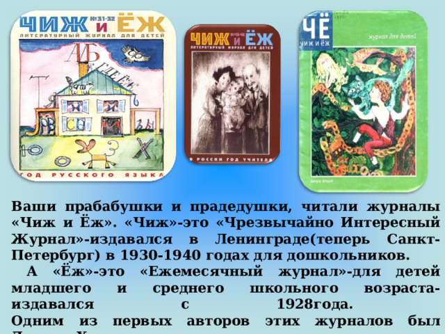 Ваши прабабушки и прадедушки, читали журналы «Чиж и Ёж». «Чиж»-это «Чрезвычайно Интересный Журнал»-издавался в Ленинграде(теперь Санкт-Петербург) в 1930-1940 годах для дошкольников.  А «Ёж»-это «Ежемесячный журнал»-для детей младшего и среднего школьного возраста- издавался с 1928года.  Одним из первых авторов этих журналов был Даниил Хармс со своими стихотворениями. 