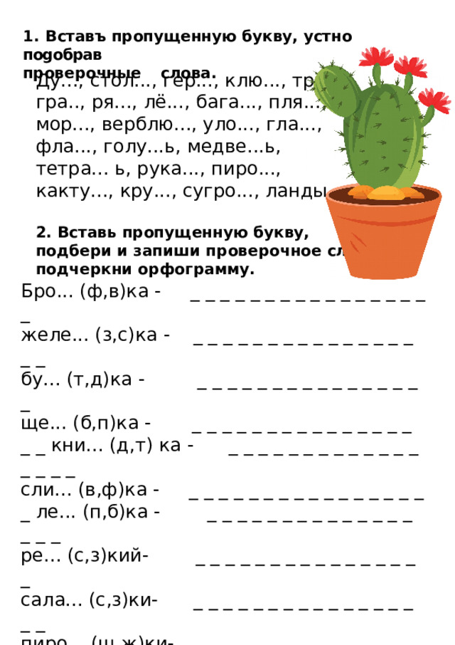 1.  Вставъ пропущенную букву, устно поgобрав  проверочные  слова. Ду..., стол..., гер..., клю..., тру..., гра.., ря..., лё..., бага..., пля..., мор..., верблю..., уло..., гла..., фла..., голу...ь, медве...ь, тетра... ь, рука..., пиро..., какту..., кру..., сугро..., ланды... . 2. Вставь пропущенную букву, подбери и запиши проверочное слово, подчеркни орфограмму. Бро... (ф,в)ка - _ _ _ _ _ _ _ _ _ _ _ _ _ _ _ _ _ желе... (з,с)ка - _ _ _ _ _ _ _ _ _ _ _ _ _ _ _ _ _ бу... (т,д)ка - _ _ _ _ _ _ _ _ _ _ _ _ _ _ _ _ ще... (б,п)ка - _ _ _ _ _ _ _ _ _ _ _ _ _ _ _ _ _ кни... (д,т) ка - _ _ _ _ _ _ _ _ _ _ _ _ _ _ _ _ _ сли... (в,ф)ка - _ _ _ _ _ _ _ _ _ _ _ _ _ _ _ _ _ ле... (п,б)ка - _ _ _ _ _ _ _ _ _ _ _ _ _ _ _ _ _ ре... (с,з)кий- _ _ _ _ _ _ _ _ _ _ _ _ _ _ _ _ сала... (с,з)ки- _ _ _ _ _ _ _ _ _ _ _ _ _ _ _ _ _ пиро... (ш,ж)ки- _ _ _ _ _ _ _ _ _ _ _ _ _ _ _ _ _ ча... (ш,ж)ка - _ _ _ _ _ _ _ _ _ _ _ _ _ _ _ _ _ заря... (д,т) ка- _ _ _ _ _ _ _ _ _ _ _ _ _ _ _ _ _ пово... (с,з) ка - _ _ _ _ _ _ _ _ _ _ _ _ _ _ _ _ _ бо... (п,б) - _ _ _ _ _ _ _ _ _ _ _ _ _ _ _ _ бере... (г,к) - _ _ _ _ _ _ _ _ _ _ _ _ _ _ _ _ _ 