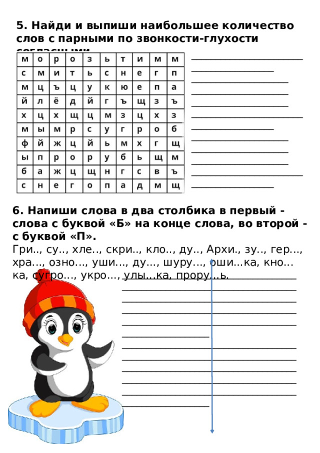 5. Найди и выпиши наибольшее количество слов с парными по звонкости-глухости согласными. ________________________________________ ____________________ ____________________ ____________________ ________________________________________ ____________________ ____________________ ____________________ ________________________________________ 6. Напиши слова в два столбика в первый - слова с буквой «Б» на конце слова, во второй - с буквой «П». Гри.., су.., хле.., скри.., кло.., ду.., Архи., зу.., гер..., хра..., озно..., уши..., ду..., шуру..., оши...ка, кно... ка, сугро..., укро..., улы...ка, прору...ь. ______________________________________________________________________________________________________________________________________________________________________________________________________ ______________________________________________________________________________________________________________________________________________________________________________________________________ 
