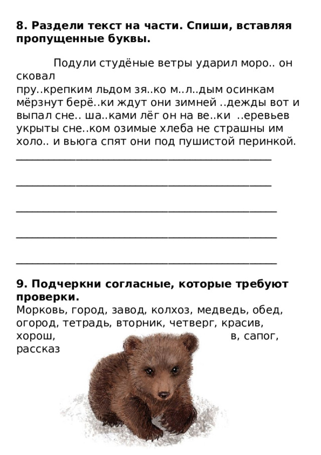 8. Раздели текст на части. Спиши, вставляя пропущенные буквы.    Подули студёные ветры ударил моро.. он сковал  пру..крепким льдом зя..ко м..л..дым осинкам мёрзнут берё..ки ждут они зимней ..дежды вот и выпал сне.. ша..ками лёг он на ве..ки ..еревьев укрыты сне..ком озимые хлеба не страшны им холо.. и вьюга спят они под пушистой перинкой.  _______________________________________________   _______________________________________________   ________________________________________________   ________________________________________________   ________________________________________________   9. Подчеркни согласные, которые требуют проверки.  Морковь, город, завод, колхоз, медведь, обед, огород, тетрадь, вторник, четверг, красив, хорош, пригож, вежлив, здоров, готов, сапог, рассказ. 