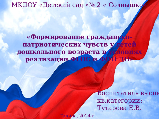 МКДОУ «Детский сад »№ 2 « Солнышко» «Формирование гражданско-патриотических чувств у детей дошкольного возраста в условиях реализации ФГОС и ФОП ДО »  Воспитатель высшей кв.категории: Тутарова Е.В. Талица, 2024 г. 