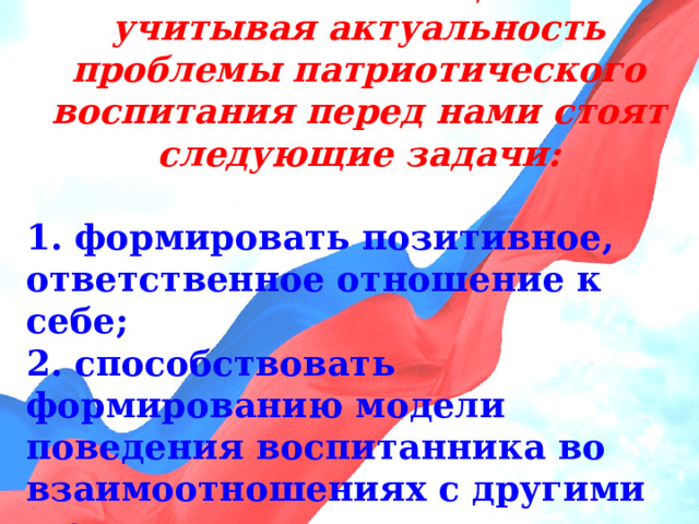 В соответствии с целью и учитывая актуальность проблемы патриотического воспитания перед нами стоят следующие задачи:  1. формировать позитивное, ответственное отношение к себе; 2. способствовать формированию модели поведения воспитанника во взаимоотношениях с другими людьми; 3. способствовать воспитанию гуманного, экологически целесообразного отношения ребенка к окружающему миру 