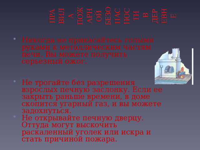 Никогда не прикасайтесь голыми руками к металлическим частям печи. Вы можете получить серьезный ожог.   Не трогайте без разрешения взрослых печную заслонку. Если ее закрыть раньше времени, в доме скопится угарный газ, и вы можете задохнуться. Не открывайте печную дверцу. Оттуда могут выскочить раскаленный уголек или искра и стать причиной пожара.  