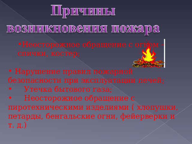  Неосторожное обращение с огнем –  Неосторожное обращение с огнем –  спички, костер; спички, костер;  Нарушение правил пожарной безопасности при эксплуатации печей;  Утечка бытового газа;  Неосторожное обращение с пиротехническими изделиями ( хлопушки, петарды, бенгальские огни, фейерверки и т. д.) 