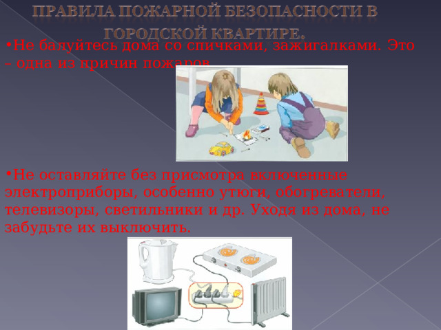 Не балуйтесь дома со спичками, зажигалками. Это – одна из причин пожаров.     Не оставляйте без присмотра включенные электроприборы, особенно утюги, обогреватели, телевизоры, светильники и др. Уходя из дома, не забудьте их выключить. 