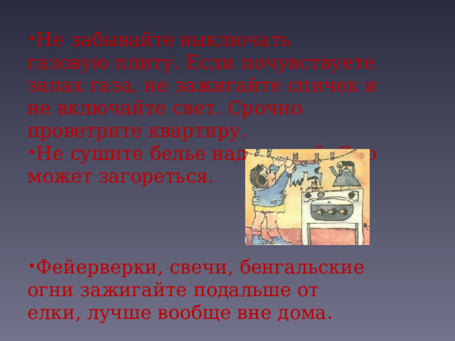 Не забывайте выключать газовую плиту. Если почувствуете запах газа, не зажигайте спичек и не включайте свет. Срочно проветрите квартиру. Не сушите белье над плитой. Оно может загореться.   Фейерверки, свечи, бенгальские огни зажигайте подальше от елки, лучше вообще вне дома. 