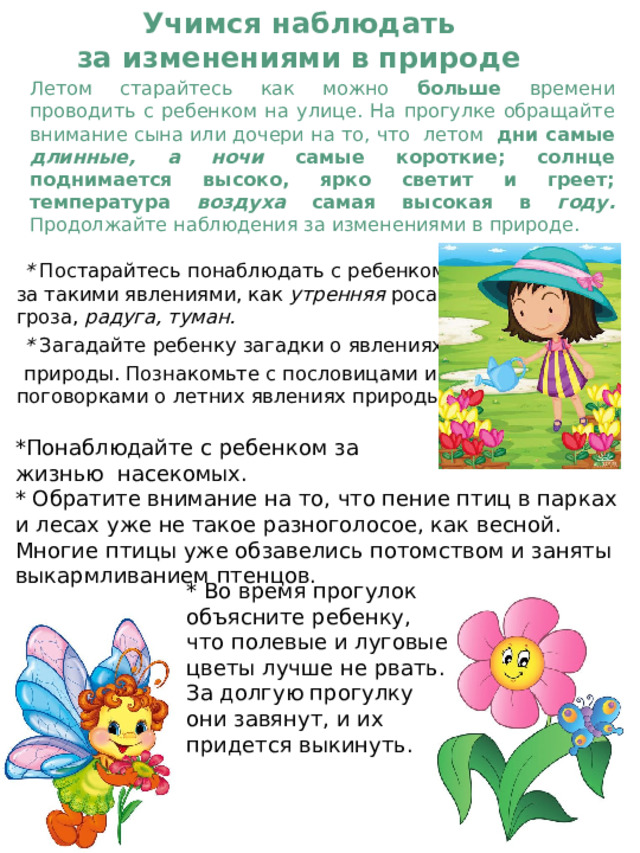 Учимся наблюдать  за изменениями в природе   Летом старайтесь как можно больше времени проводить с ребенком на улице. На прогулке обращайте внимание сына или дочери на то, что летом дни самые длинные, а ночи самые короткие; солнце поднимается высоко, ярко светит и греет; температура воздуха самая высокая в году. Продолжайте наблюдения за изменениями в природе.    * Постарайтесь понаблюдать с ребенком за такими явлениями, как утренняя роса, гроза, радуга, туман.  * Загадайте ребенку загадки о явлениях   природы. Познакомьте с пословицами и поговорками о летних явлениях природы . *Понаблюдайте с ребенком за ж изнью  насекомых. * Обратите внимание на то, что пение птиц в парках и лесах уже не такое разноголосое, как весной. Многие птицы уже обзавелись потомством и заняты выкармливанием птенцов. *  Во время прогулок объясните ребенку, что полевые и луговые цветы лучше не рвать. За долгую прогулку они завянут, и их придется выкинуть. 