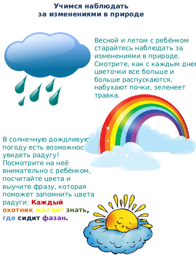 Учимся наблюдать  за изменениями в природе   Весной и летом с ребёнком старайтесь наблюдать за изменениями в природе. Смотрите, как с каждым днем цветочки все больше и больше распускаются, набухают почки, зеленеет травка. В солнечную дождливую погоду есть возможность увидеть радугу! Посмотрите на неё внимательно с ребёнком, посчитайте цвета и выучите фразу, которая поможет запомнить цвета радуги :  Каждый  охотник  желает  знать , где  сидит  фазан . 
