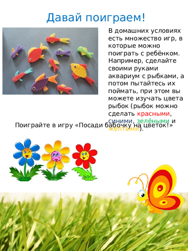 Давай поиграем! В домашних условиях есть множество игр, в которые можно поиграть с ребёнком. Например, сделайте своими руками аквариум с рыбками, а потом пытайтесь их поймать, при этом вы можете изучать цвета рыбок (рыбок можно сделать красными , синими , зелёными и жёлтыми ). Поиграйте в игру «Посади бабочку на цветок!» 