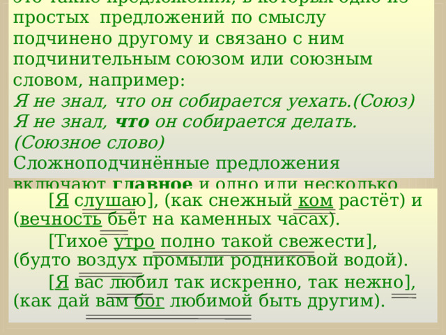 Сложноподчинённые предложения -   это такие предложения, в которых одно из простых предложений по смыслу подчинено другому и связано с ним подчинительным союзом или союзным словом, например:  Я не знал, что он собирается уехать.(Союз)  Я не знал, что он собирается делать.(Союзное слово)  Сложноподчинённые предложения включают главное и одно или несколько придаточных предложений. [ Я слушаю], (как снежный ком растёт) и ( вечность бьёт на каменных часах). [Тихое утро полно такой свежести], (будто воздух промыли родниковой водой). [ Я вас любил так искренно, так нежно], (как дай вам бог любимой быть другим). 
