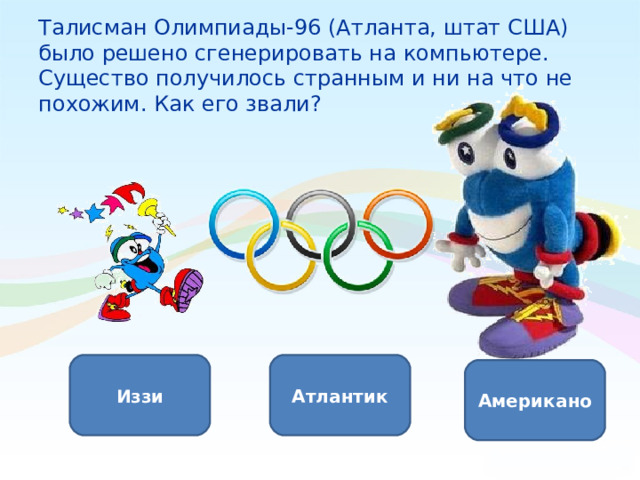 Талисман Олимпиады-96 (Атланта, штат США) было решено сгенерировать на компьютере. Существо получилось странным и ни на что не похожим. Как его звали?   Иззи Атлантик Американо 