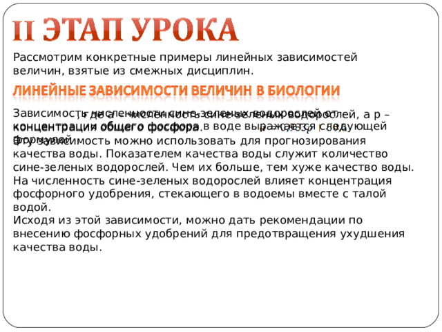 Рассмотрим конкретные примеры линейных зависимостей величин, взятые из смежных дисциплин.  , где а – численность сине-зеленых водорослей, а p – концентрация общего фосфора. Эту зависимость можно использовать для прогнозирования качества воды. Показателем качества воды служит количество сине-зеленых водорослей. Чем их больше, тем хуже качество воды. На численность сине-зеленых водорослей влияет концентрация фосфорного удобрения, стекающего в водоемы вместе с талой водой. Исходя из этой зависимости, можно дать рекомендации по внесению фосфорных удобрений для предотвращения ухудшения качества воды. Зависимость численности сине-зеленых водорослей от концентрации общего фосфора в воде выражается следующей формулой 