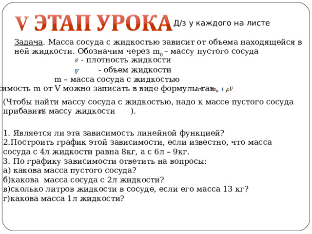 Д/з у каждого на листе Задача . Масса сосуда с жидкостью зависит от объема находящейся в ней жидкости. Обозначим через m 0 – массу пустого сосуда  - плотность жидкости  - объем жидкости  m – масса сосуда с жидкостью Зависимость m от V можно записать в виде формулы так (Чтобы найти массу сосуда с жидкостью, надо к массе пустого сосуда прибавить массу жидкости ). 1. Является ли эта зависимость линейной функцией? 2.Построить график этой зависимости, если известно, что масса сосуда с 4л жидкости равна 8кг, а с 6л – 9кг. 3. По графику зависимости ответить на вопросы: а) какова масса пустого сосуда? б)какова масса сосуда с 2л жидкости? в)сколько литров жидкости в сосуде, если его масса 13 кг? г)какова масса 1л жидкости?  