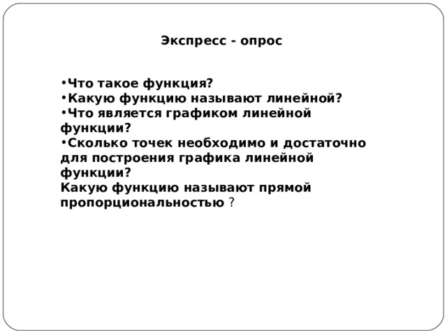 Экспресс - опрос Что такое функция? Какую функцию называют линейной? Что является графиком линейной функции? Сколько точек необходимо и достаточно для построения графика линейной функции? Какую функцию называют прямой пропорциональностью ?  
