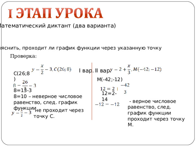 Математический диктант (два варианта) Выяснить, проходит ли график функции через указанную точку Проверка: I вар. II вар. С(26 ; 8) М(-42 ; -12) 8=13-3 8=10 – неверное числовое равенство, след. график функции 12=2-14  - верное числовое равенство, след. график функции проходит через точку М.  не проходит через точку С. 