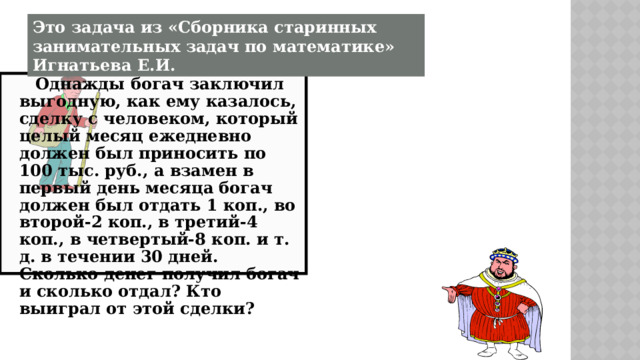 Это задача из «Сборника старинных занимательных задач по математике» Игнатьева Е.И.  Однажды богач заключил выгодную, как ему казалось, сделку с человеком, который целый месяц ежедневно должен был приносить по 100 тыс. руб., а взамен в первый день месяца богач должен был отдать 1 коп., во второй-2 коп., в третий-4 коп., в четвертый-8 коп. и т. д. в течении 30 дней. Сколько денег получил богач и сколько отдал? Кто выиграл от этой сделки? 
