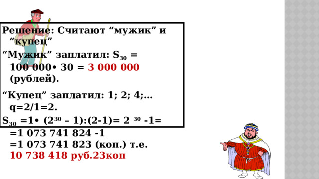 Решение: Считают “мужик” и “купец” “ Мужик” заплатил: S 30 = 100 000• 30 = 3 000 000 (рублей). “ Купец” заплатил: 1; 2; 4;…  q=2/1=2. S 30 =1• (2 30 – 1):(2-1)= 2 30 -1= =1 073 741 824 -1 =1 073 741 823 (коп.) т.е. 10 738 418 руб.23коп 