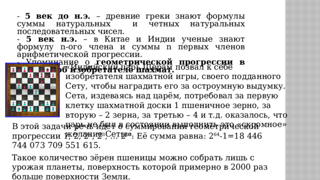 - 5 век до н.э. – древние греки знают формулы суммы натуральных и четных натуральных последовательных чисел. - 5 век н.э. – в Китае и Индии ученые знают формулу n-ого члена и суммы n первых членов арифметической прогрессии. - Упоминание о геометрической прогрессии в легенде об изобретателе шахмат.  «Индийский царь Шерам позвал к себе изобретателя шахматной игры, своего подданного Сету, чтобы наградить его за остроумную выдумку. Сета, издеваясь над царём, потребовал за первую клетку шахматной доски 1 пшеничное зерно, за вторую – 2 зерна, за третью – 4 и т.д. оказалось, что царь не был в состоянии выполнить это «скромное» желание Сеты». В этой задачи речь идёт о суммировании геометрической прогрессии 1, 2, 2 2 , 2 3 , … 2 63 . Её сумма равна: 2 64 -1=18 446 744 073 709 551 615. Такое количество зёрен пшеницы можно собрать лишь с урожая планеты, поверхность которой примерно в 2000 раз больше поверхности Земли. 