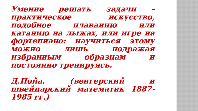 Умение решать задачи – практическое искусство, подобное плаванию или катанию на лыжах, или игре на фортепиано: научиться этому можно лишь подражая избранным образцам и постоянно тренируясь.  Д.Пойа. (венгерский и швейцарский математик 1887-1985 гг.) 