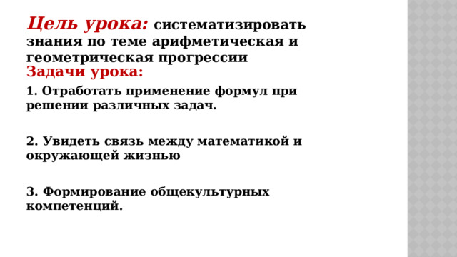 Цель урока: систематизировать знания по теме арифметическая и геометрическая прогрессии Задачи урока: 1 . Отработать применение формул при решении различных задач.  2. Увидеть связь между математикой и окружающей жизнью  3. Формирование общекультурных компетенций. 