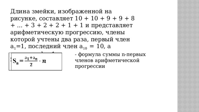 Длина змейки, изображенной на рисунке, составляет 10 + 10 + 9 + 9 + 8 + ... + 3 + 2 + 2 + 1 + 1 и представляет арифметическую прогрессию, члены которой учтены два раза, первый член  a 1 =1, последний член a 10 =  10, а разность d = 1. - формула суммы n-первых членов арифметической прогрессии S n =   