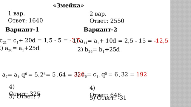 «Змейка» 1 вар. Ответ: 1640   2 вар. Ответ: 2550   Вариант-2 Вариант-1 1) с 21 = с 1 + 20d = 1,5 - 5 = -3,5  1) а 11 = а 1 + 10d = 2,5 - 15 = -12,5 2) а 26 = а 1 +25d 2) b 26 = b 1 +25d 3) c 6 = c 1 · q 5 = 6 · 32 = 192 3) а 7 = а 1· q 6 = 5 · 2 6 = 5 · 64 = 320 4) Ответ: 325   4) Ответ: 648   5) Ответ: 7    5) Ответ: -31   