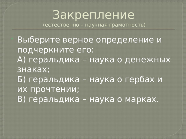 Закрепление  (естественно – научная грамотность) Выберите верное определение и подчеркните его:  А) геральдика – наука о денежных знаках;  Б) геральдика – наука о гербах и их прочтении;  В) геральдика – наука о марках. 