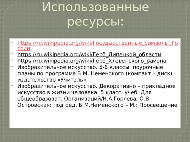 Использованные ресурсы: https://ru.wikipedia.org/wiki/Государственные_символы_России https://ru.wikipedia.org/wiki/Герб_Липецкой_области  https://ru.wikipedia.org/wiki/Герб_Хлевенского_района  Изобразительное искусство. 5-6 классы: поурочные планы по программе Б.М. Неменского (компакт – диск) - издательство «Учитель» Изобразительное искусство. Декоративно – прикладное искусство в жизни человека. 5 класс: учеб. Для общеобразоват. Организаций/Н.А.Горяева, О.В. Островская; под ред. Б.М.Неменского – М.: Просвещение Изо 