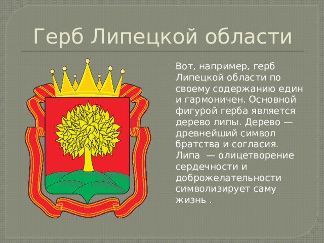 Герб Липецкой области Вот, например, герб Липецкой области по своему содержанию един и гармоничен. Основной фигурой герба является дерево липы. Дерево — древнейший символ братства и согласия. Липа — олицетворение сердечности и доброжелательности символизирует саму жизнь . 