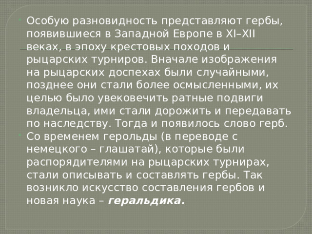 Особую разновидность представляют гербы, появившиеся в Западной Европе в XI–XII веках, в эпоху крестовых походов и рыцарских турниров. Вначале изображения на рыцарских доспехах были случайными, позднее они стали более осмысленными, их целью было увековечить ратные подвиги владельца, ими стали дорожить и передавать по наследству. Тогда и появилось слово герб. Со временем герольды (в переводе с немецкого – глашатай), которые были распорядителями на рыцарских турнирах, стали описывать и составлять гербы. Так возникло искусство составления гербов и новая наука – геральдика. 