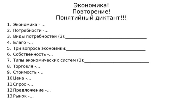 Экономика!  Повторение!  Понятийный диктант!!! Экономика - … Потребности -… Виды потребностей (3):_______________________________________ Благо -… Три вопроса экономики:______________________________________ Собственность -… Типы экономических систем (3):_______________________________ Торговля -… Стоимость -… Цена -… Спрос -… Предложение -… Рынок -…  