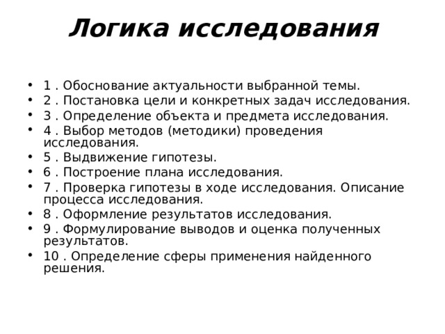Логика исследования   1 . Обоснование актуальности выбранной темы. 2 . Постановка цели и конкретных задач исследования. 3 . Определение объекта и предмета исследования. 4 . Выбор методов (методики) проведения исследования. 5 . Выдвижение гипотезы. 6 . Построение плана исследования. 7 . Проверка гипотезы в ходе исследования. Описание процесса исследования. 8 . Оформление результатов исследования. 9 . Формулирование выводов и оценка полученных результатов. 10 . Определение сферы применения найденного решения. 