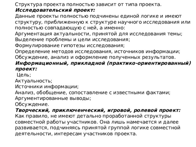 Структура проекта полностью зависит от типа проекта. Исследовательский проект: Данные проекты полностью подчинены единой логике и имеют структуру, приближенную к структуре научного исследования или полностью совпадающую с ней, а именно: Аргументация актуальности, принятой для исследования темы; Выделение проблемы и цели исследования; Формулирование гипотезы исследования; Определение методов исследования, источников информации; Обсуждение, анализ и оформление полученных результатов. Информационный, прикладной (практико-ориентированный) проект:  Цель; Актуальность; Источники информации; Анализ, обобщение, сопоставление с известными фактами; Аргументированные выводы; Обсуждение. Творческий, приключенческий, игровой, ролевой проект: Как правило, не имеют детально проработанной структуры совместной работы участников. Она лишь намечается и далее развивается, подчиняясь принятой группой логике совместной деятельности, интересам участников проекта. 