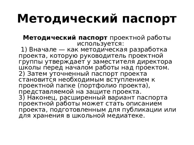 Методический паспорт Методический паспорт проектной работы используется:    1) Вначале — как методическая разработка проекта, которую руководитель проектной группы утверждает у заместителя директора школы перед началом работы над проектом.    2) Затем уточненный паспорт проекта становится необходимым вступлением к проектной папке (портфолио проекта), представляемой на защите проекта.   3) Наконец, расширенный вариант паспорта проектной работы может стать описанием проекта, подготовленным для публикации или для хранения в школьной медиатеке. 