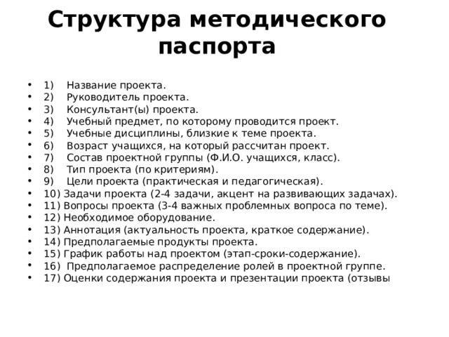  Структура методического паспорта   1) Название проекта. 2) Руководитель проекта. 3) Консультант(ы) проекта. 4) Учебный предмет, по которому проводится проект. 5) Учебные дисциплины, близкие к теме проекта. 6) Возраст учащихся, на который рассчитан проект. 7) Состав проектной группы (Ф.И.О. учащихся, класс). 8) Тип проекта (по критериям). 9) Цели проекта (практическая и педагогическая). 10) Задачи проекта (2-4 задачи, акцент на развивающих задачах). 11) Вопросы проекта (3-4 важных проблемных вопроса по теме). 12) Необходимое оборудование. 13) Аннотация (актуальность проекта, краткое содержание). 14) Предполагаемые продукты проекта. 15) График работы над проектом (этап-сроки-содержание). 16) Предполагаемое распределение ролей в проектной группе. 17) Оценки содержания проекта и презентации проекта (отзывы 