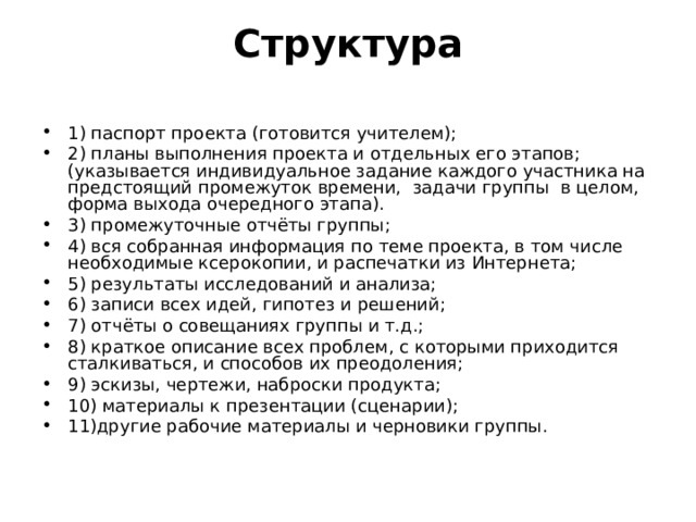 Структура   1) паспорт проекта (готовится учителем); 2) планы выполнения проекта и отдельных его этапов; (указывается индивидуальное задание каждого участника на предстоящий промежуток времени, задачи группы в целом, форма выхода очередного этапа). 3) промежуточные отчёты группы; 4) вся собранная информация по теме проекта, в том числе необходимые ксерокопии, и распечатки из Интернета; 5) результаты исследований и анализа; 6) записи всех идей, гипотез и решений; 7) отчёты о совещаниях группы и т.д.; 8) краткое описание всех проблем, с которыми приходится сталкиваться, и способов их преодоления; 9) эскизы, чертежи, наброски продукта; 10) материалы к презентации (сценарии); 11)другие рабочие материалы и черновики группы.  