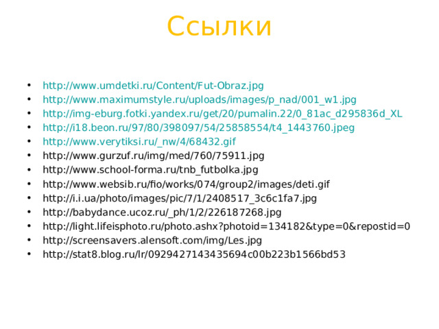 Ссылки   http://www.umdetki.ru/Content/Fut-Obraz.jpg http://www.maximumstyle.ru/uploads/images/p_nad/001_w1.jpg http://img-eburg.fotki.yandex.ru/get/20/pumalin.22/0_81ac_d295836d_XL http://i18.beon.ru/97/80/398097/54/25858554/t4_1443760.jpeg http://www.verytiksi.ru/_nw/4/68432.gif http://www.gurzuf.ru/img/med/760/75911.jpg http://www.school-forma.ru/tnb_futbolka.jpg http://www.websib.ru/fio/works/074/group2/images/deti.gif http://i.i.ua/photo/images/pic/7/1/2408517_3c6c1fa7.jpg http://babydance.ucoz.ru/_ph/1/2/226187268.jpg http://light.lifeisphoto.ru/photo.ashx?photoid=134182&type=0&repostid=0 http://screensavers.alensoft.com/img/Les.jpg http://stat8.blog.ru/lr/0929427143435694c00b223b1566bd53             