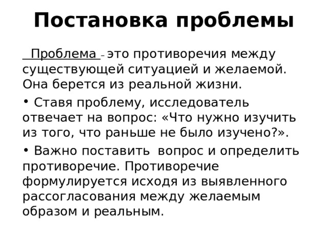   Постановка проблемы     Проблема – это противоречия между существующей ситуацией и желаемой. Она берется из реальной жизни.  Ставя проблему, исследователь отвечает на вопрос: «Что нужно изучить из того, что раньше не было изучено?».  Важно поставить вопрос и определить противоречие. Противоречие формулируется исходя из выявленного рассогласования между желаемым образом и реальным. 