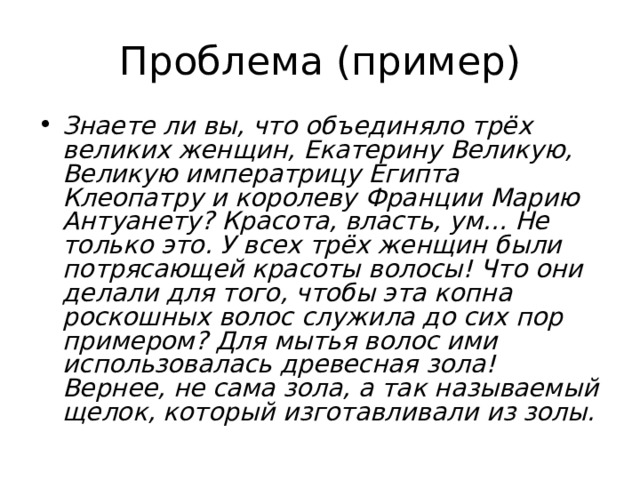 Проблема (пример) Знаете ли вы, что объединяло трёх великих женщин, Екатерину Великую, Великую императрицу Египта Клеопатру и королеву Франции Марию Антуанету? Красота, власть, ум… Не только это. У всех трёх женщин были потрясающей красоты волосы! Что они делали для того, чтобы эта копна роскошных волос служила до сих пор примером? Для мытья волос ими использовалась древесная зола! Вернее, не сама зола, а так называемый щелок, который изготавливали из золы. 