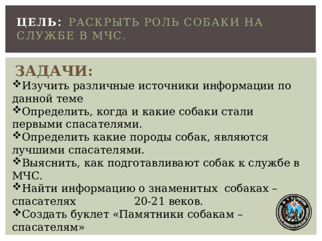 ЦЕЛЬ : Раскрыть роль собаки на службе в МЧС.    ЗАДАЧИ: Изучить различные источники информации по данной теме Определить, когда и какие собаки стали первыми спасателями. Определить какие породы собак, являются лучшими спасателями. Выяснить, как подготавливают собак к службе в МЧС. Найти информацию о знаменитых собаках – спасателях 20-21 веков. Создать буклет «Памятники собакам – спасателям»  