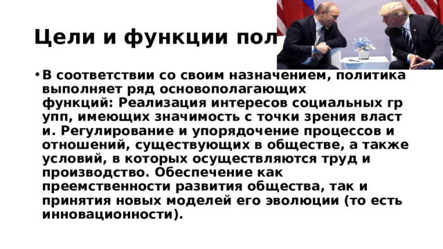 Цели и функции политики В соответствии со своим назначением, политика выполняет ряд основополагающих функций: Реализация интересов социальных групп, имеющих значимость с точки зрения власти. Регулирование и упорядочение процессов и отношений, существующих в обществе, а также условий, в которых осуществляются труд и производство. Обеспечение как преемственности развития общества, так и принятия новых моделей его эволюции (то есть инновационности). 